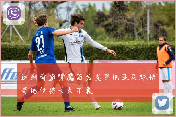 达利奇盛赞魔笛为克罗地亚足球传奇地位将长久不衰