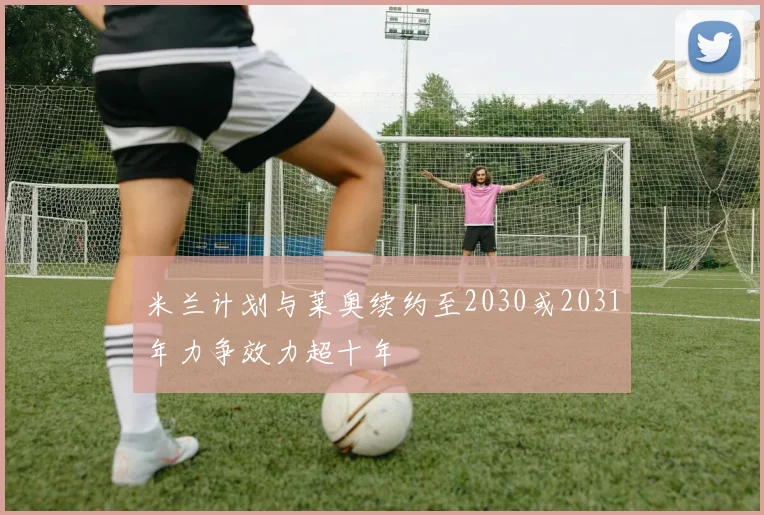 米兰计划与莱奥续约至2030或2031年力争效力超十年