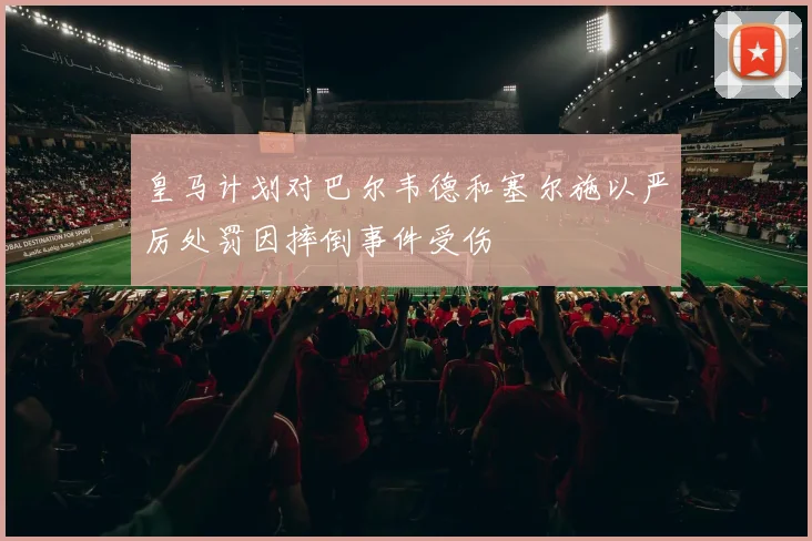 皇马计划对巴尔韦德和塞尔施以严厉处罚因摔倒事件受伤