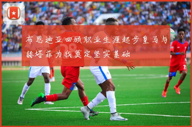 布恩迪亚回顾职业生涯起步皇马与赫塔菲为我奠定坚实基础