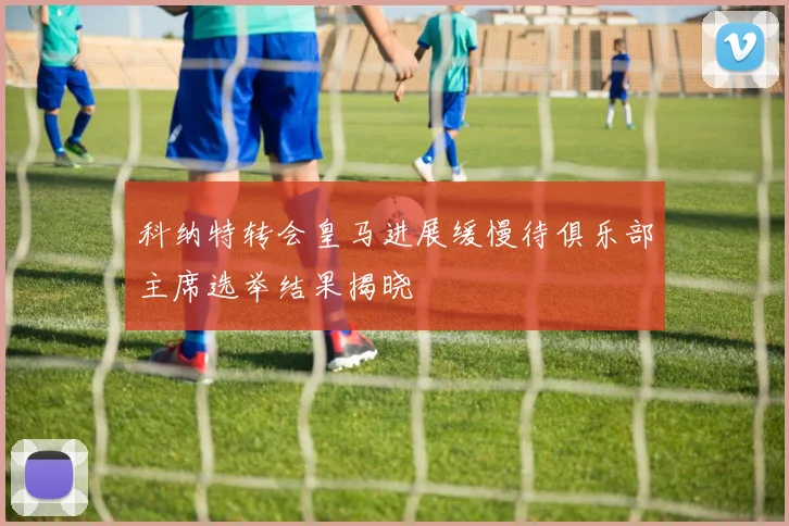 科纳特转会皇马进展缓慢待俱乐部主席选举结果揭晓
