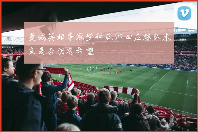 曼城英超争冠梦碎瓜帅回应球队未来是否仍有希望