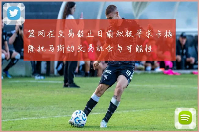 篮网在交易截止日前积极寻求卡梅隆托马斯的交易机会与可能性