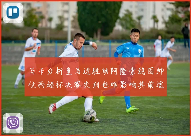 马卡分析皇马连胜助阿隆索稳固帅位西超杯决赛失利也难影响其前途