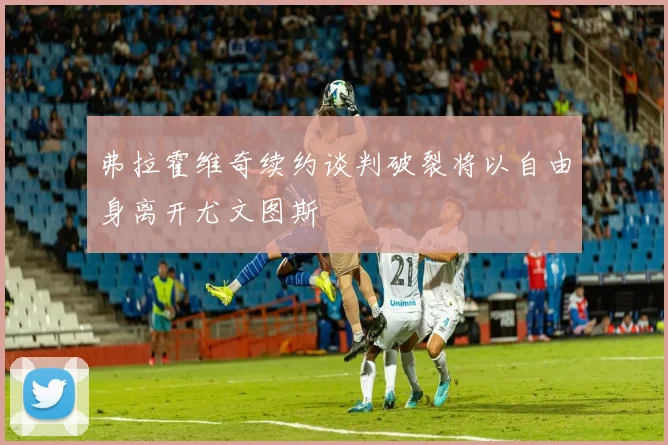 弗拉霍维奇续约谈判破裂将以自由身离开尤文图斯
