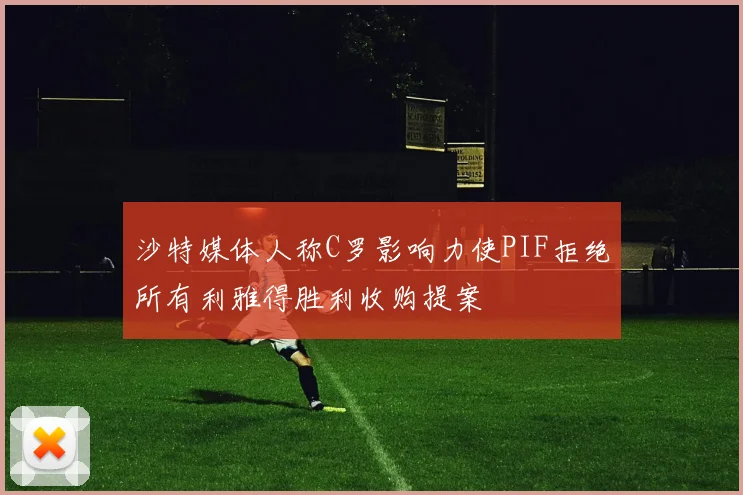沙特媒体人称C罗影响力使PIF拒绝所有利雅得胜利收购提案