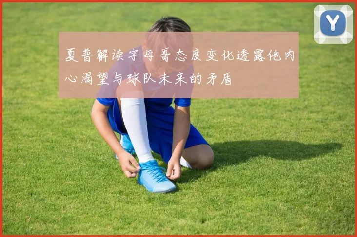夏普解读字母哥态度变化透露他内心渴望与球队未来的矛盾