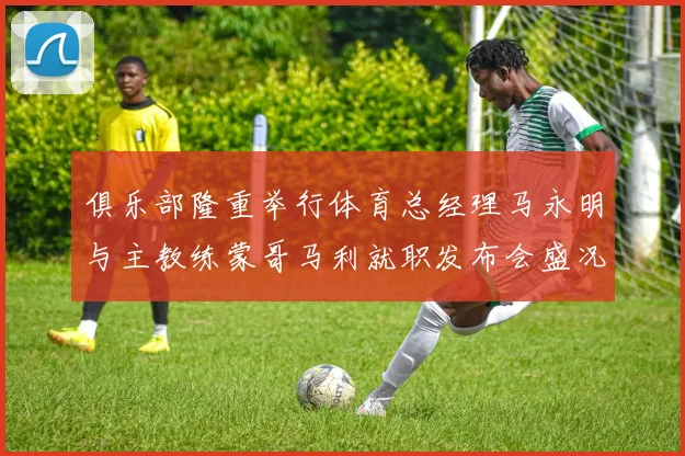 俱乐部隆重举行体育总经理马永明与主教练蒙哥马利就职发布会盛况回顾