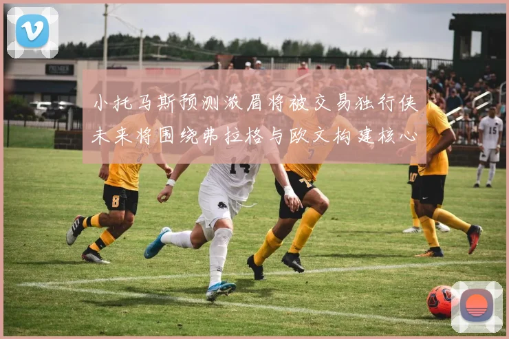 小托马斯预测浓眉将被交易独行侠未来将围绕弗拉格与欧文构建核心阵容