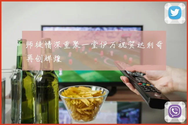 师徒情深重聚一堂伊万祝贺达利奇再创辉煌