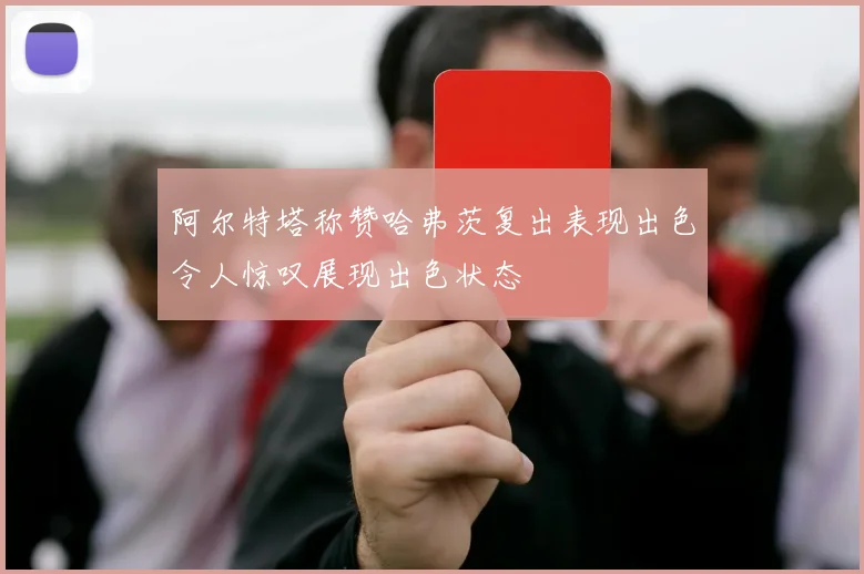 阿尔特塔称赞哈弗茨复出表现出色令人惊叹展现出色状态