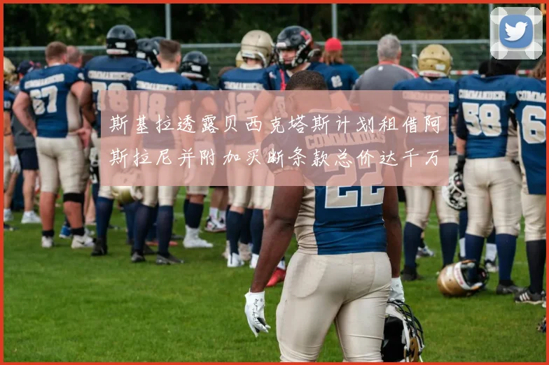 斯基拉透露贝西克塔斯计划租借阿斯拉尼并附加买断条款总价达千万级别
