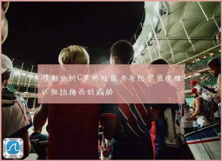 穆勒分析C罗终结能力与防守困境难以阻挡梅西的威胁