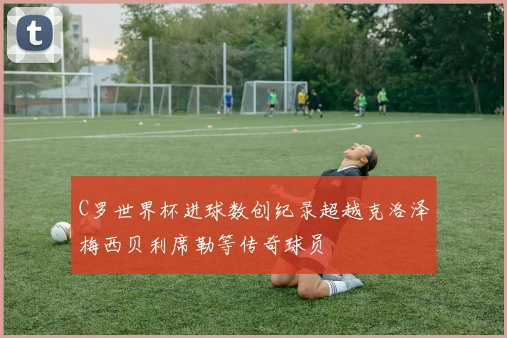 C罗世界杯进球数创纪录超越克洛泽梅西贝利席勒等传奇球员