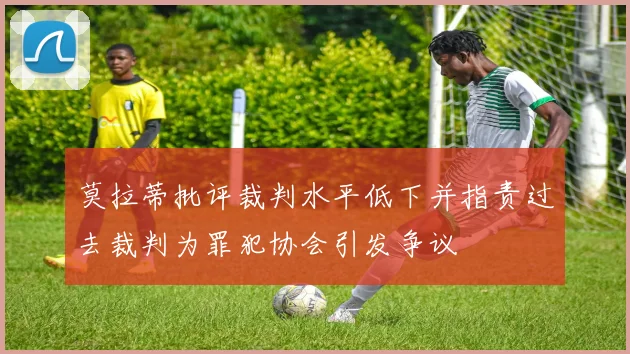 莫拉蒂批评裁判水平低下并指责过去裁判为罪犯协会引发争议