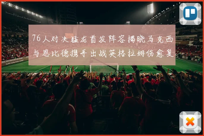 76人对决猛龙首发阵容揭晓马克西与恩比德携手出战英格拉姆伤愈复出助阵