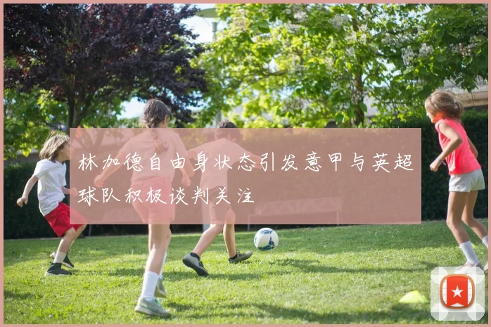 林加德自由身状态引发意甲与英超球队积极谈判关注