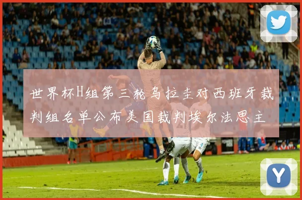 世界杯H组第三轮乌拉圭对西班牙裁判组名单公布美国裁判埃尔法思主裁判