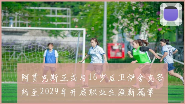 阿贾克斯正式与16岁后卫伊舍克签约至2029年开启职业生涯新篇章