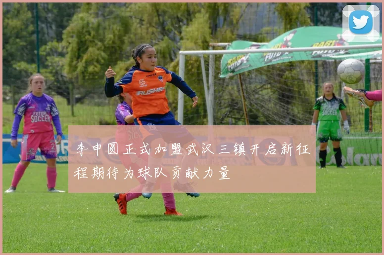 李申圆正式加盟武汉三镇开启新征程期待为球队贡献力量