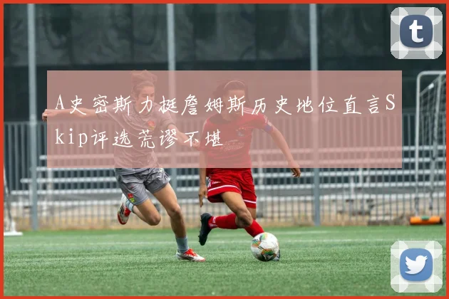 A史密斯力挺詹姆斯历史地位直言Skip评选荒谬不堪