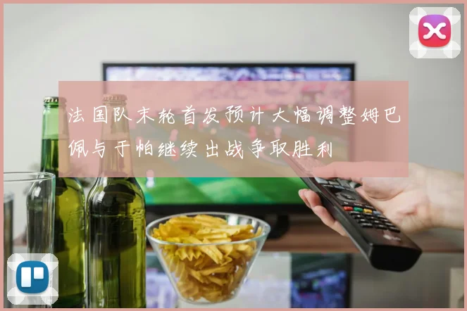 法国队末轮首发预计大幅调整姆巴佩与于帕继续出战争取胜利