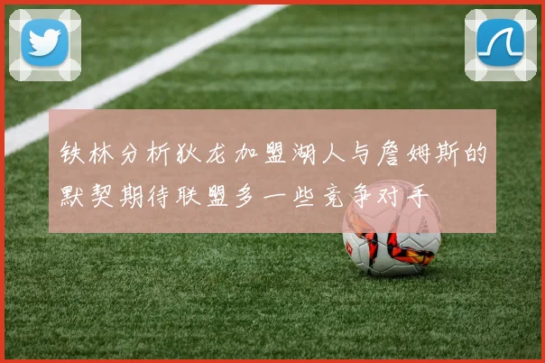 铁林分析狄龙加盟湖人与詹姆斯的默契期待联盟多一些竞争对手