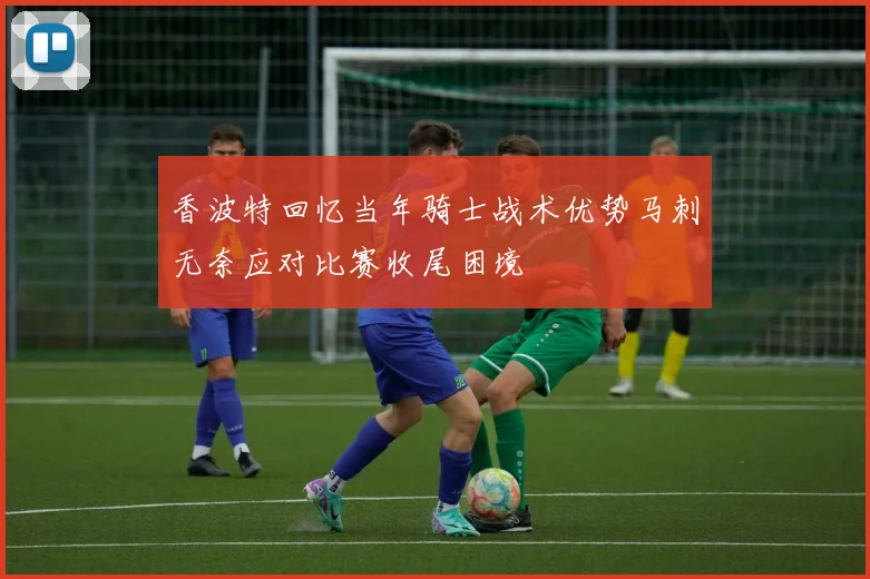 香波特回忆当年骑士战术优势马刺无奈应对比赛收尾困境
