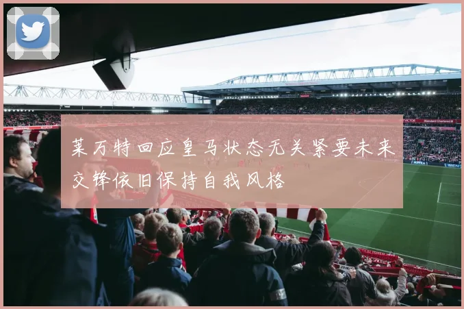 莱万特回应皇马状态无关紧要未来交锋依旧保持自我风格