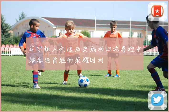 辽宁铁人创造历史成功归沈喜迎中超客场首胜的荣耀时刻