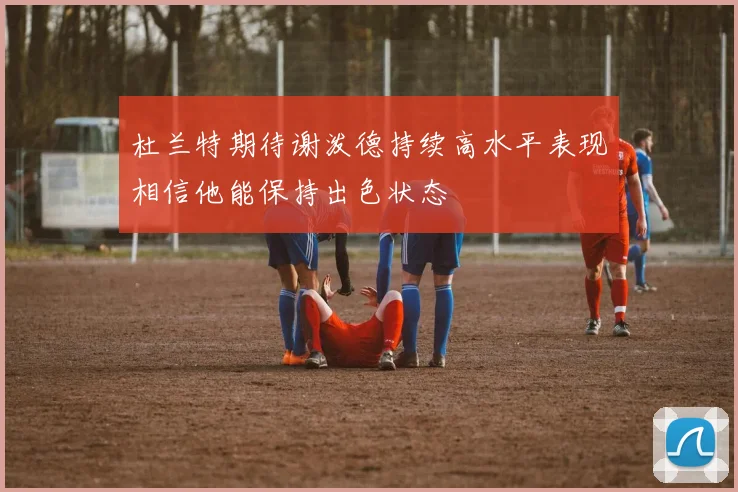 杜兰特期待谢泼德持续高水平表现相信他能保持出色状态